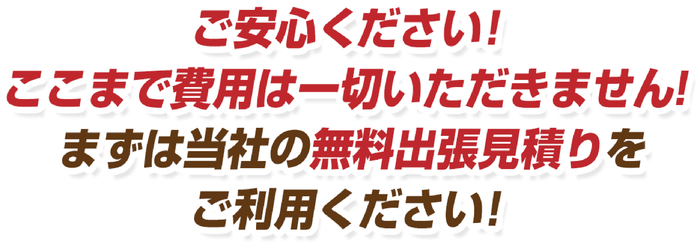 ご安心ください！ここまで費用は一切いただきません！まずは当社の無料出張見積りをご利用ください！